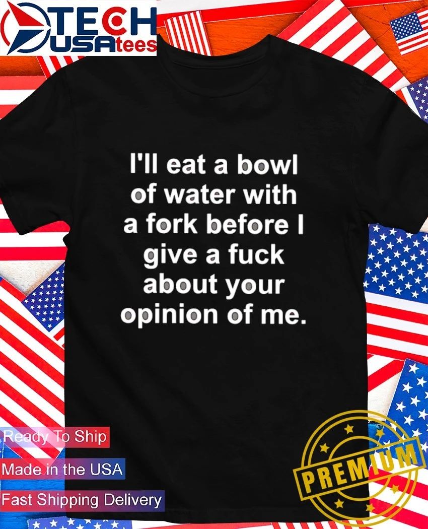 I’ll eat a bowl of water with a fork before I give a fck about your opinion of me shirt